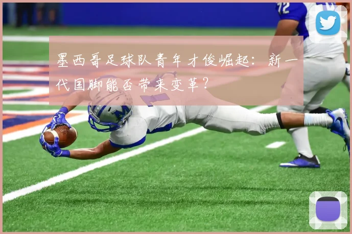墨西哥足球队青年才俊崛起：新一代国脚能否带来变革？