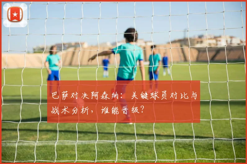 巴萨对决阿森纳：关键球员对比与战术分析，谁能晋级？