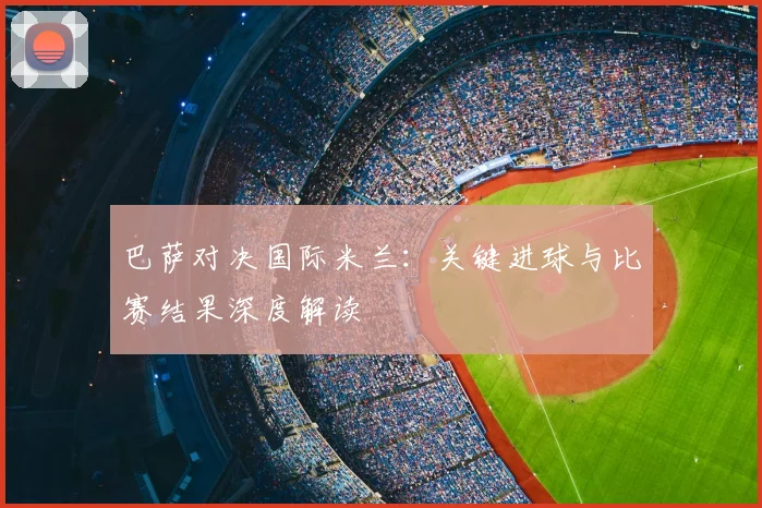 巴萨对决国际米兰：关键进球与比赛结果深度解读