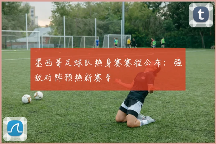 墨西哥足球队热身赛赛程公布：强敌对阵预热新赛季
