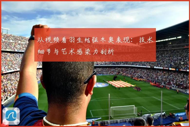从视频看羽生结弦冬奥表现：技术细节与艺术感染力剖析