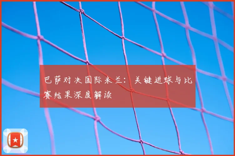 巴萨对决国际米兰：关键进球与比赛结果深度解读